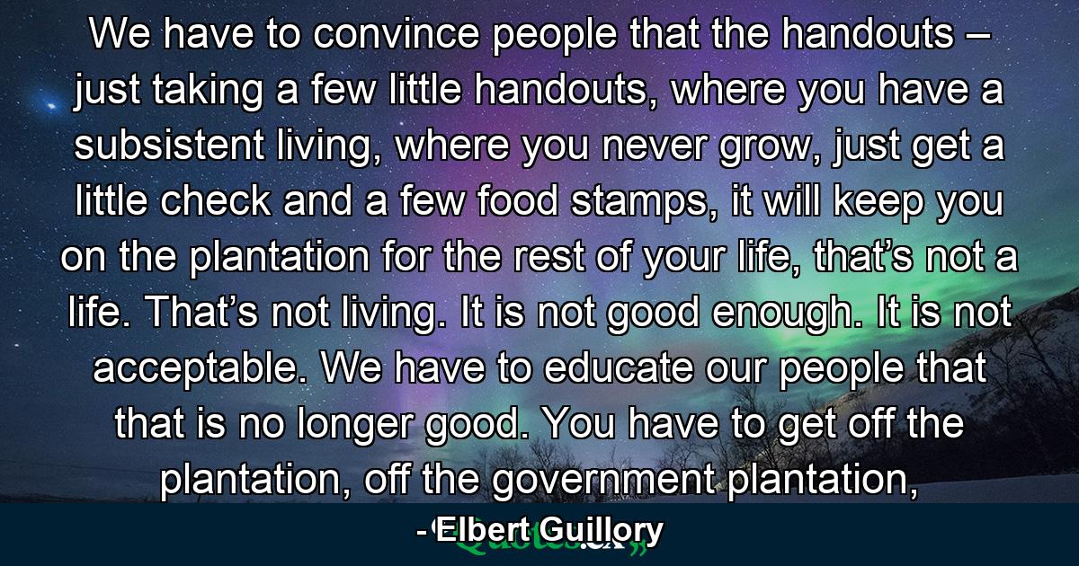 We have to convince people that the handouts – just taking a few little handouts, where you have a subsistent living, where you never grow, just get a little check and a few food stamps, it will keep you on the plantation for the rest of your life, that’s not a life. That’s not living. It is not good enough. It is not acceptable. We have to educate our people that that is no longer good. You have to get off the plantation, off the government plantation, - Quote by Elbert Guillory