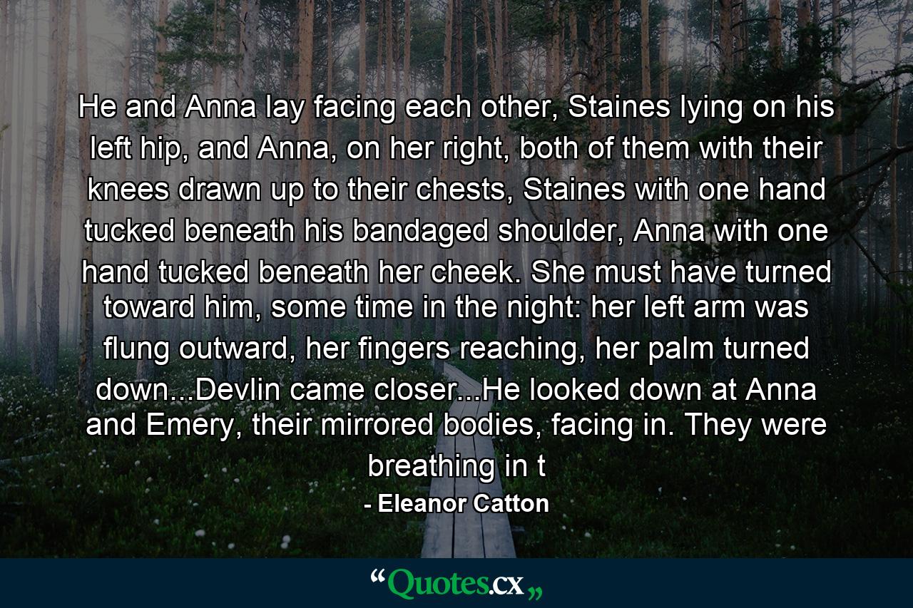 He and Anna lay facing each other, Staines lying on his left hip, and Anna, on her right, both of them with their knees drawn up to their chests, Staines with one hand tucked beneath his bandaged shoulder, Anna with one hand tucked beneath her cheek. She must have turned toward him, some time in the night: her left arm was flung outward, her fingers reaching, her palm turned down...Devlin came closer...He looked down at Anna and Emery, their mirrored bodies, facing in. They were breathing in t - Quote by Eleanor Catton