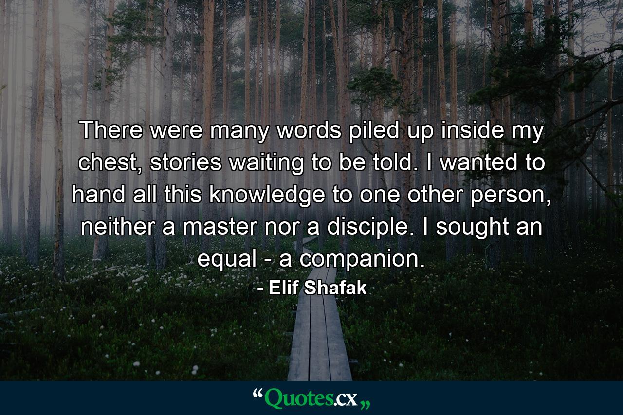 There were many words piled up inside my chest, stories waiting to be told. I wanted to hand all this knowledge to one other person, neither a master nor a disciple. I sought an equal - a companion. - Quote by Elif Shafak