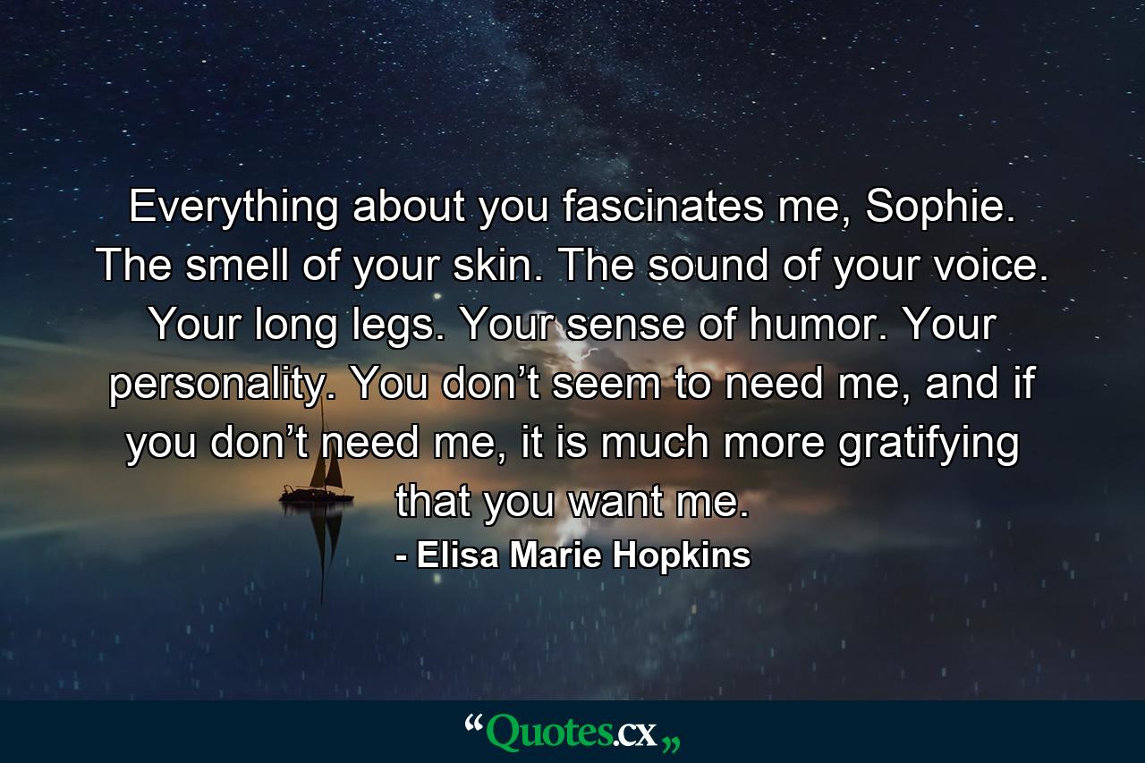 Everything about you fascinates me, Sophie. The smell of your skin. The sound of your voice. Your long legs. Your sense of humor. Your personality. You don’t seem to need me, and if you don’t need me, it is much more gratifying that you want me. - Quote by Elisa Marie Hopkins