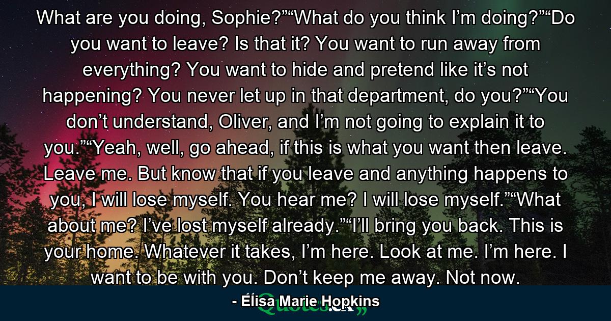 What are you doing, Sophie?”“What do you think I’m doing?”“Do you want to leave? Is that it? You want to run away from everything? You want to hide and pretend like it’s not happening? You never let up in that department, do you?”“You don’t understand, Oliver, and I’m not going to explain it to you.”“Yeah, well, go ahead, if this is what you want then leave. Leave me. But know that if you leave and anything happens to you, I will lose myself. You hear me? I will lose myself.”“What about me? I’ve lost myself already.”“I’ll bring you back. This is your home. Whatever it takes, I’m here. Look at me. I’m here. I want to be with you. Don’t keep me away. Not now. - Quote by Elisa Marie Hopkins