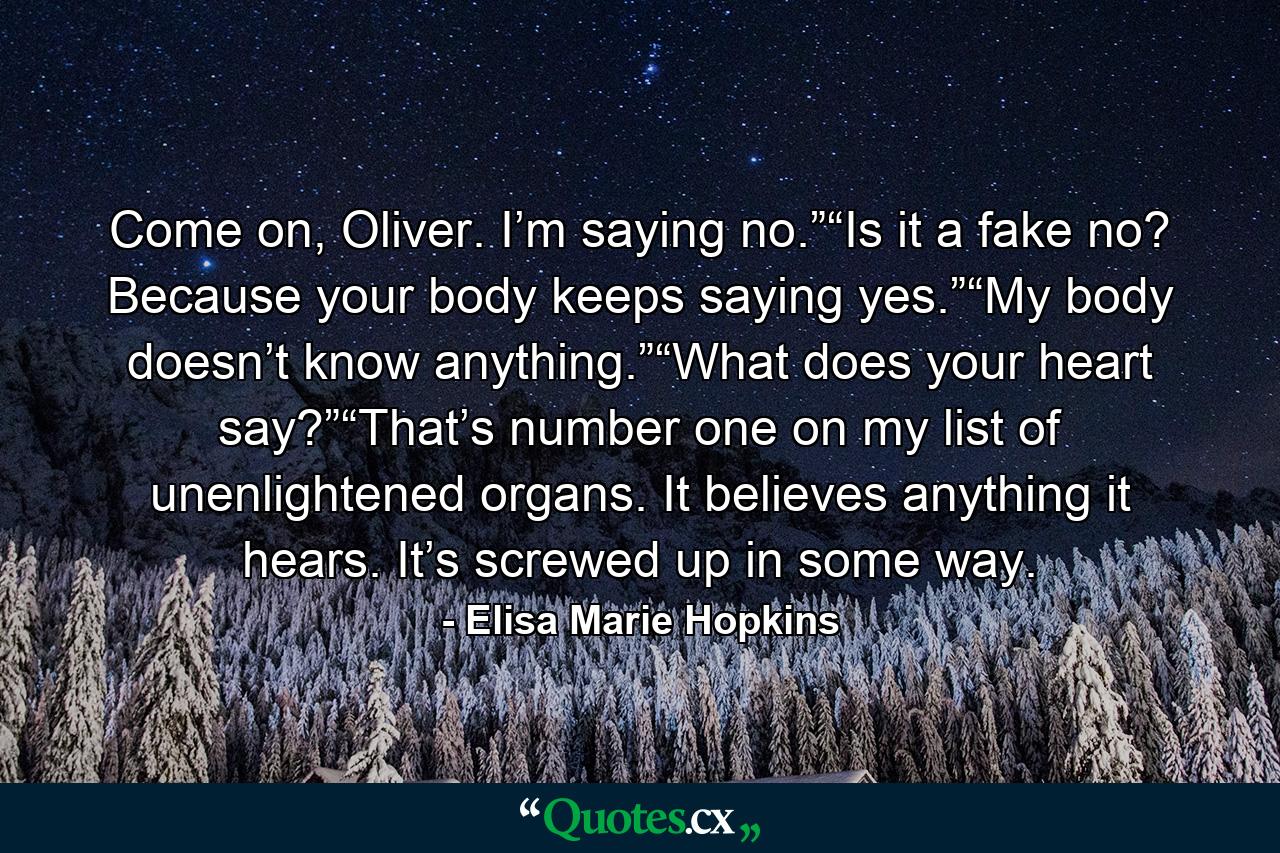 Come on, Oliver. I’m saying no.”“Is it a fake no? Because your body keeps saying yes.”“My body doesn’t know anything.”“What does your heart say?”“That’s number one on my list of unenlightened organs. It believes anything it hears. It’s screwed up in some way. - Quote by Elisa Marie Hopkins