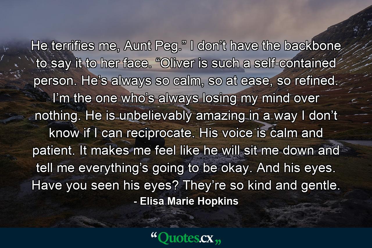 He terrifies me, Aunt Peg.” I don’t have the backbone to say it to her face. “Oliver is such a self-contained person. He’s always so calm, so at ease, so refined. I’m the one who’s always losing my mind over nothing. He is unbelievably amazing in a way I don’t know if I can reciprocate. His voice is calm and patient. It makes me feel like he will sit me down and tell me everything’s going to be okay. And his eyes. Have you seen his eyes? They’re so kind and gentle. - Quote by Elisa Marie Hopkins