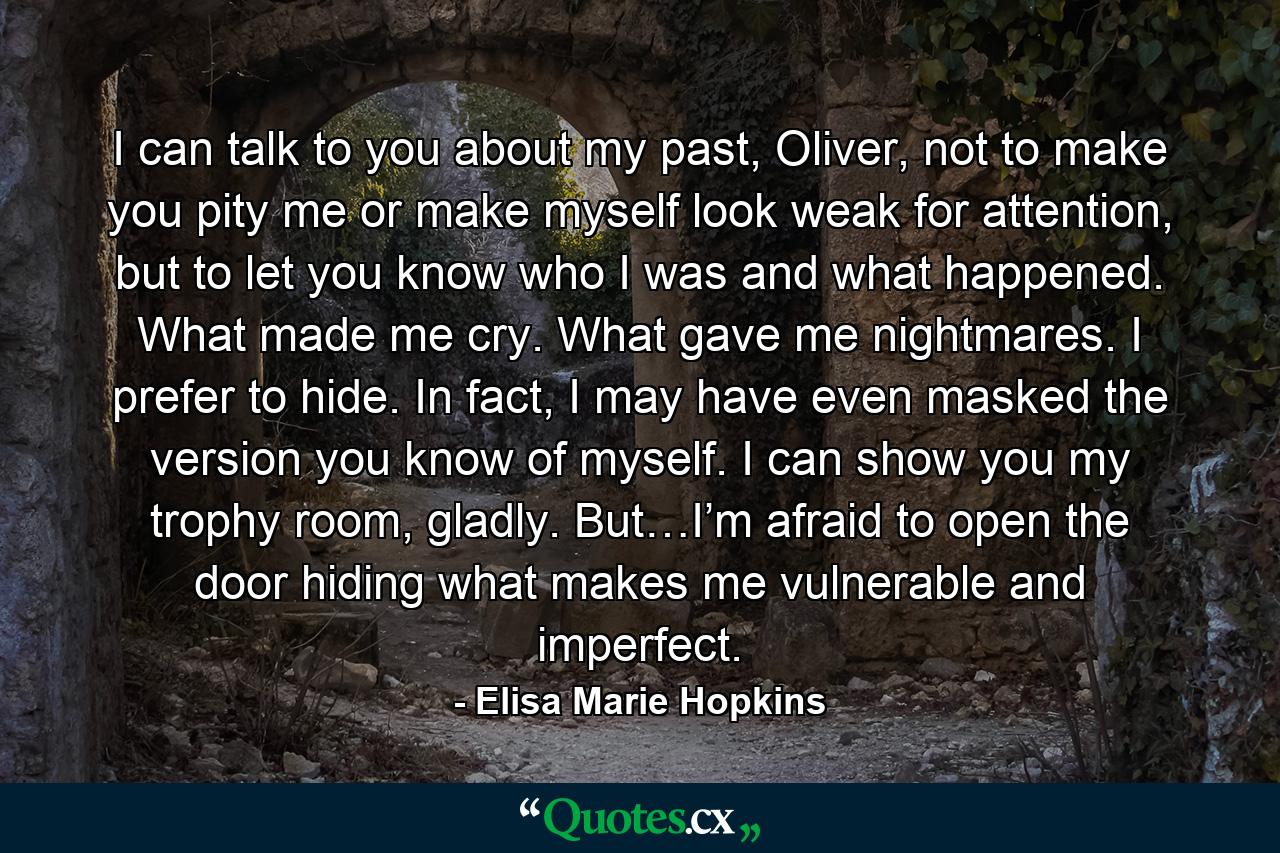 I can talk to you about my past, Oliver, not to make you pity me or make myself look weak for attention, but to let you know who I was and what happened. What made me cry. What gave me nightmares. I prefer to hide. In fact, I may have even masked the version you know of myself. I can show you my trophy room, gladly. But…I’m afraid to open the door hiding what makes me vulnerable and imperfect. - Quote by Elisa Marie Hopkins