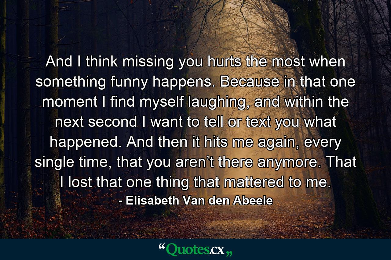 And I think missing you hurts the most when something funny happens. Because in that one moment I find myself laughing, and within the next second I want to tell or text you what happened. And then it hits me again, every single time, that you aren’t there anymore. That I lost that one thing that mattered to me. - Quote by Elisabeth Van den Abeele