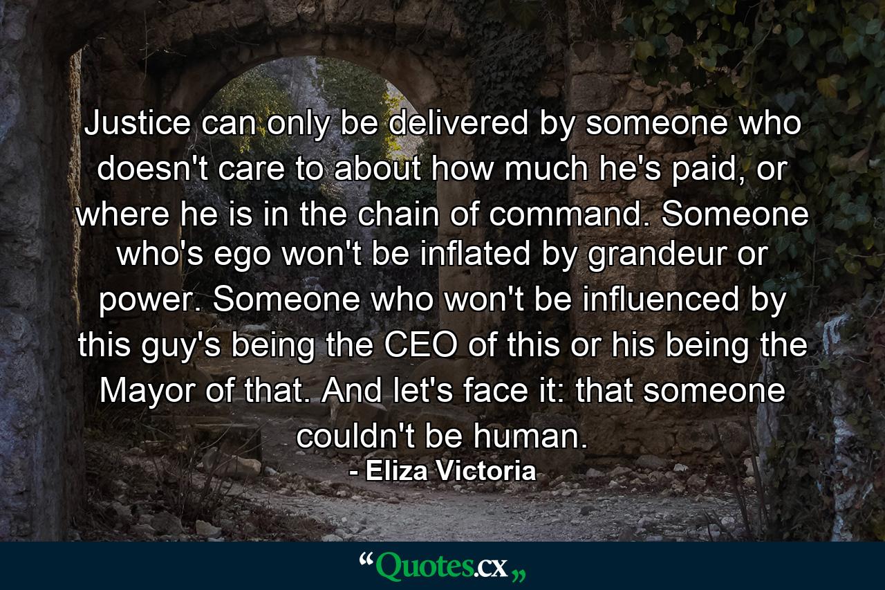 Justice can only be delivered by someone who doesn't care to about how much he's paid, or where he is in the chain of command. Someone who's ego won't be inflated by grandeur or power. Someone who won't be influenced by this guy's being the CEO of this or his being the Mayor of that. And let's face it: that someone couldn't be human. - Quote by Eliza Victoria