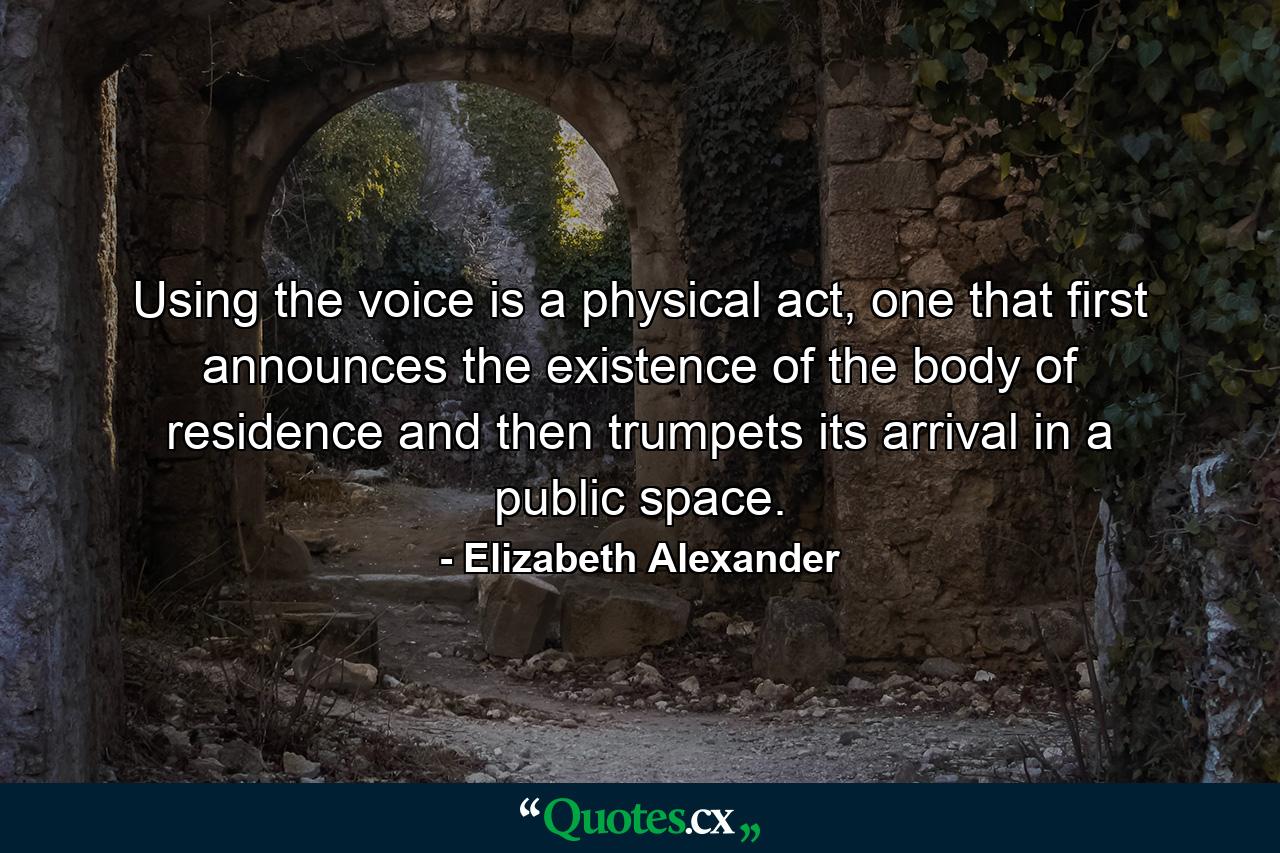 Using the voice is a physical act, one that first announces the existence of the body of residence and then trumpets its arrival in a public space. - Quote by Elizabeth Alexander