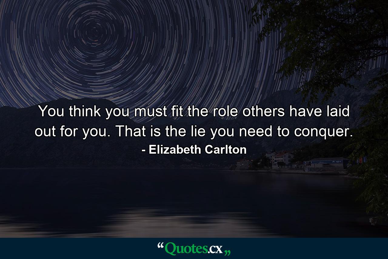 You think you must fit the role others have laid out for you. That is the lie you need to conquer. - Quote by Elizabeth Carlton