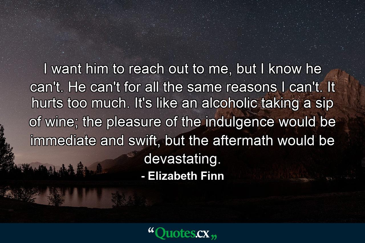 I want him to reach out to me, but I know he can't. He can't for all the same reasons I can't. It hurts too much. It's like an alcoholic taking a sip of wine; the pleasure of the indulgence would be immediate and swift, but the aftermath would be devastating. - Quote by Elizabeth Finn