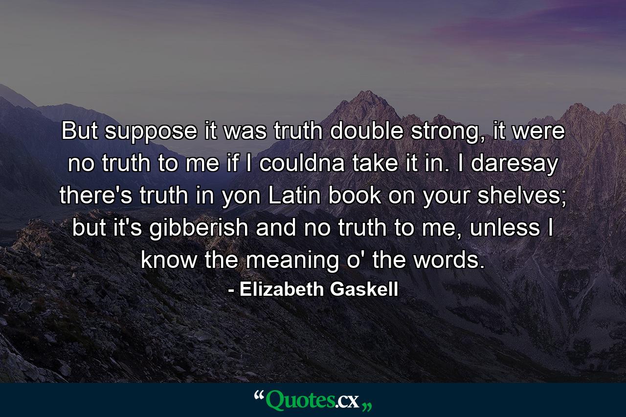 But suppose it was truth double strong, it were no truth to me if I couldna take it in. I daresay there's truth in yon Latin book on your shelves; but it's gibberish and no truth to me, unless I know the meaning o' the words. - Quote by Elizabeth Gaskell