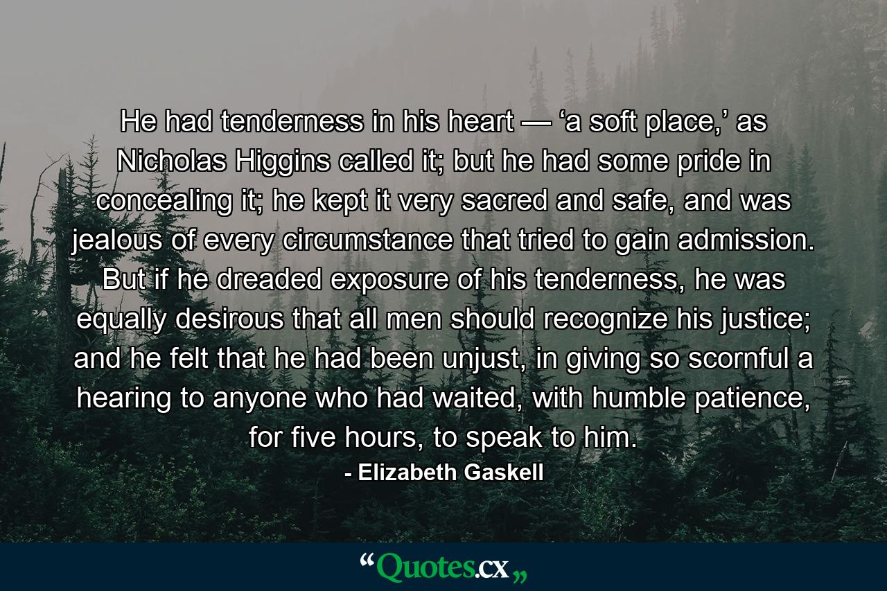 He had tenderness in his heart — ‘a soft place,’ as Nicholas Higgins called it; but he had some pride in concealing it; he kept it very sacred and safe, and was jealous of every circumstance that tried to gain admission. But if he dreaded exposure of his tenderness, he was equally desirous that all men should recognize his justice; and he felt that he had been unjust, in giving so scornful a hearing to anyone who had waited, with humble patience, for five hours, to speak to him. - Quote by Elizabeth Gaskell