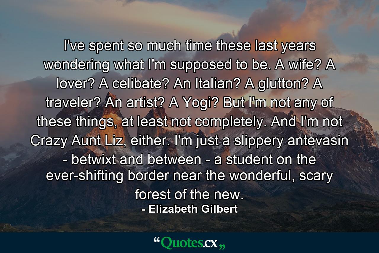 I've spent so much time these last years wondering what I'm supposed to be. A wife? A lover? A celibate? An Italian? A glutton? A traveler? An artist? A Yogi? But I'm not any of these things, at least not completely. And I'm not Crazy Aunt Liz, either. I'm just a slippery antevasin - betwixt and between - a student on the ever-shifting border near the wonderful, scary forest of the new. - Quote by Elizabeth Gilbert