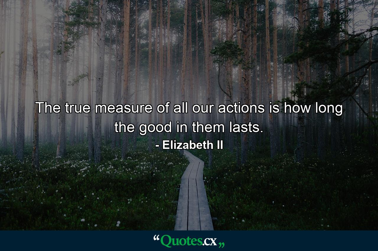 The true measure of all our actions is how long the good in them lasts. - Quote by Elizabeth II