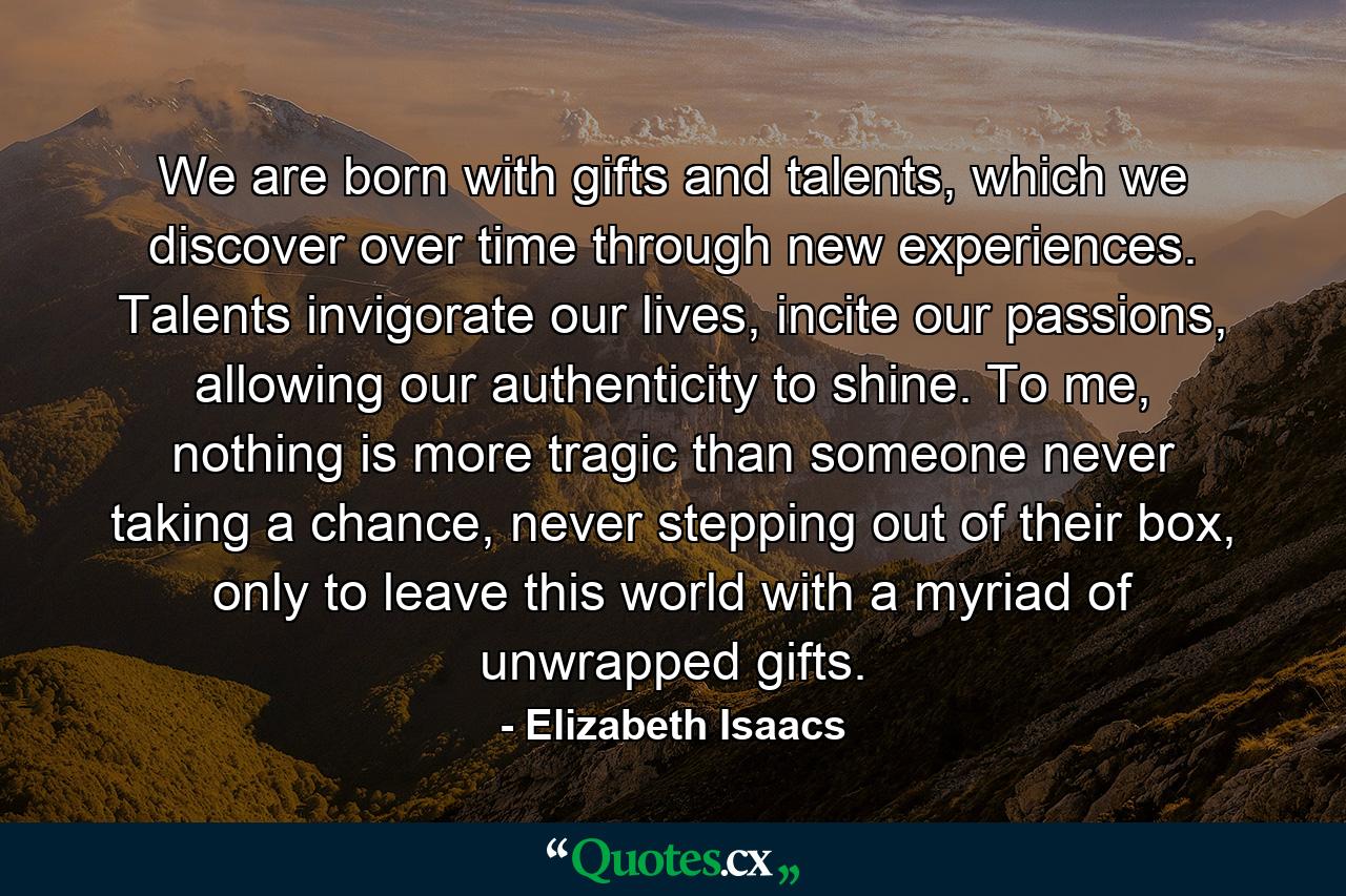 We are born with gifts and talents, which we discover over time through new experiences. Talents invigorate our lives, incite our passions, allowing our authenticity to shine. To me, nothing is more tragic than someone never taking a chance, never stepping out of their box, only to leave this world with a myriad of unwrapped gifts. - Quote by Elizabeth Isaacs