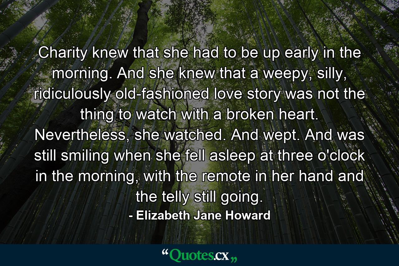 Charity knew that she had to be up early in the morning. And she knew that a weepy, silly, ridiculously old-fashioned love story was not the thing to watch with a broken heart. Nevertheless, she watched. And wept. And was still smiling when she fell asleep at three o'clock in the morning, with the remote in her hand and the telly still going. - Quote by Elizabeth Jane Howard