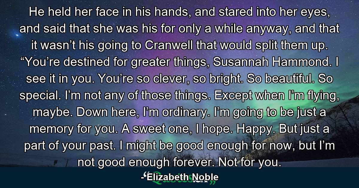 He held her face in his hands, and stared into her eyes, and said that she was his for only a while anyway, and that it wasn’t his going to Cranwell that would split them up. “You’re destined for greater things, Susannah Hammond. I see it in you. You’re so clever, so bright. So beautiful. So special. I’m not any of those things. Except when I’m flying, maybe. Down here, I’m ordinary. I’m going to be just a memory for you. A sweet one, I hope. Happy. But just a part of your past. I might be good enough for now, but I’m not good enough forever. Not for you. - Quote by Elizabeth Noble