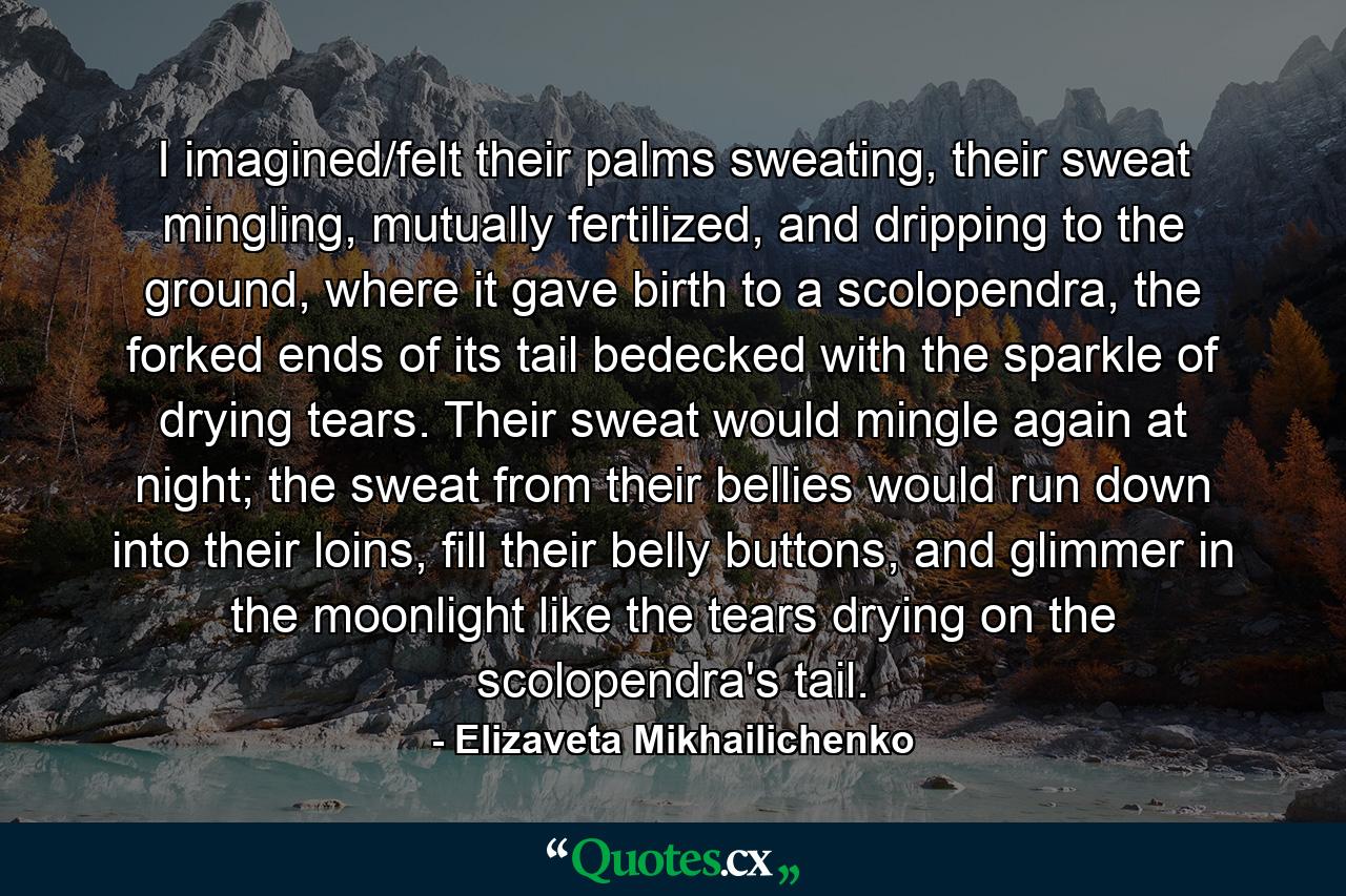 I imagined/felt their palms sweating, their sweat mingling, mutually fertilized, and dripping to the ground, where it gave birth to a scolopendra, the forked ends of its tail bedecked with the sparkle of drying tears. Their sweat would mingle again at night; the sweat from their bellies would run down into their loins, fill their belly buttons, and glimmer in the moonlight like the tears drying on the scolopendra's tail. - Quote by Elizaveta Mikhailichenko