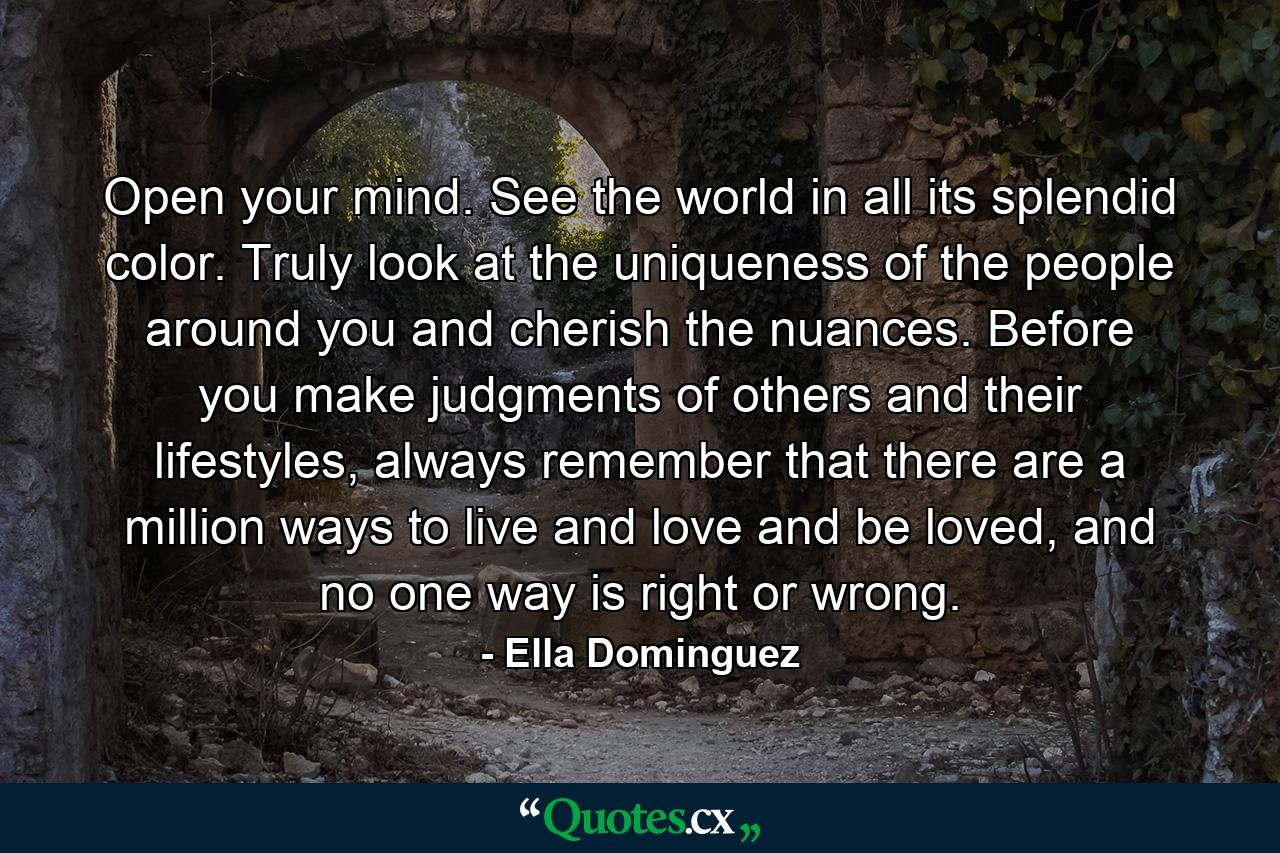 Open your mind. See the world in all its splendid color. Truly look at the uniqueness of the people around you and cherish the nuances. Before you make judgments of others and their lifestyles, always remember that there are a million ways to live and love and be loved, and no one way is right or wrong. - Quote by Ella Dominguez