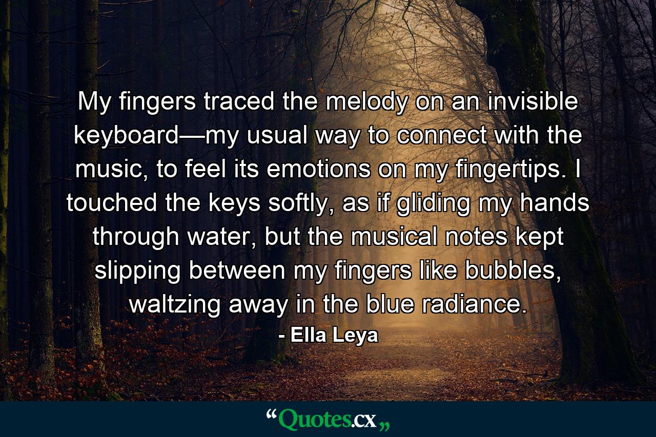 My fingers traced the melody on an invisible keyboard—my usual way to connect with the music, to feel its emotions on my fingertips. I touched the keys softly, as if gliding my hands through water, but the musical notes kept slipping between my fingers like bubbles, waltzing away in the blue radiance. - Quote by Ella Leya