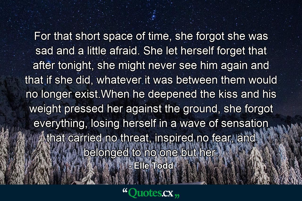 For that short space of time, she forgot she was sad and a little afraid. She let herself forget that after tonight, she might never see him again and that if she did, whatever it was between them would no longer exist.When he deepened the kiss and his weight pressed her against the ground, she forgot everything, losing herself in a wave of sensation that carried no threat, inspired no fear, and belonged to no one but her. - Quote by Elle Todd