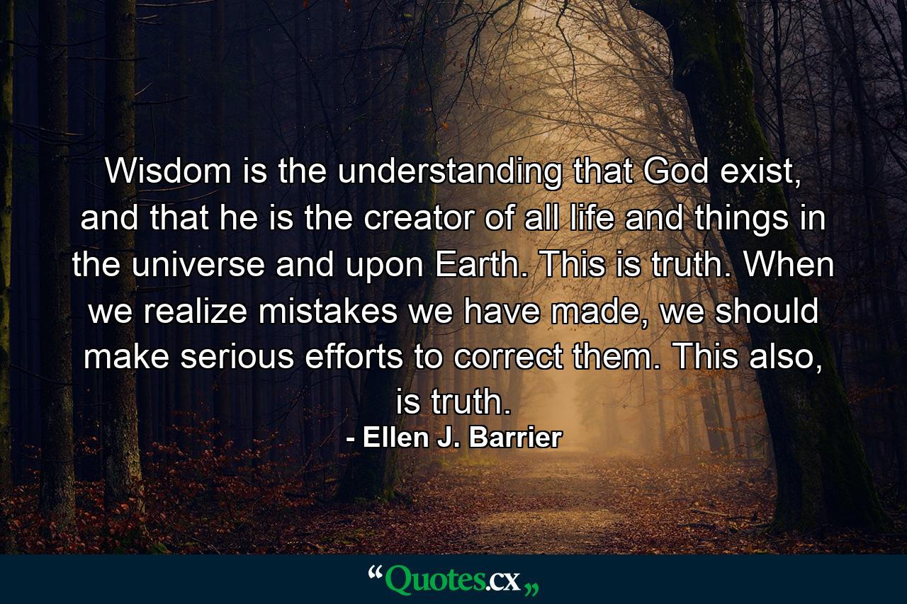 Wisdom is the understanding that God exist, and that he is the creator of all life and things in the universe and upon Earth. This is truth. When we realize mistakes we have made, we should make serious efforts to correct them. This also, is truth. - Quote by Ellen J. Barrier