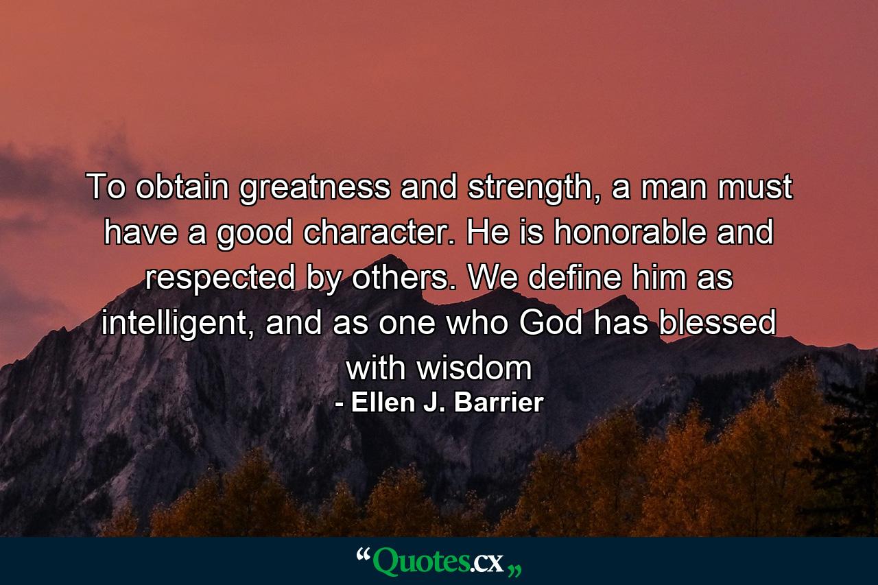 To obtain greatness and strength, a man must have a good character. He is honorable and respected by others. We define him as intelligent, and as one who God has blessed with wisdom - Quote by Ellen J. Barrier