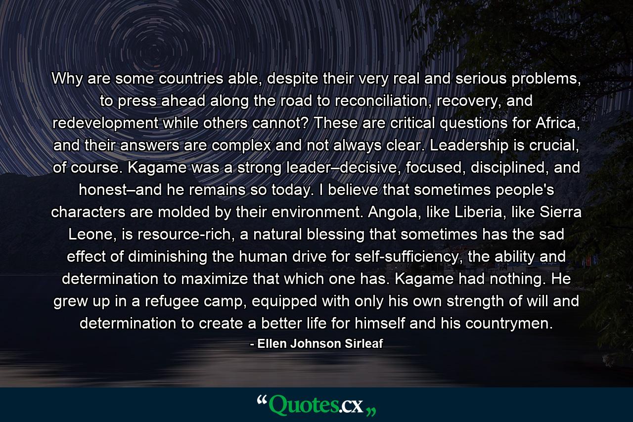 Why are some countries able, despite their very real and serious problems, to press ahead along the road to reconciliation, recovery, and redevelopment while others cannot? These are critical questions for Africa, and their answers are complex and not always clear. Leadership is crucial, of course. Kagame was a strong leader–decisive, focused, disciplined, and honest–and he remains so today. I believe that sometimes people's characters are molded by their environment. Angola, like Liberia, like Sierra Leone, is resource-rich, a natural blessing that sometimes has the sad effect of diminishing the human drive for self-sufficiency, the ability and determination to maximize that which one has. Kagame had nothing. He grew up in a refugee camp, equipped with only his own strength of will and determination to create a better life for himself and his countrymen. - Quote by Ellen Johnson Sirleaf