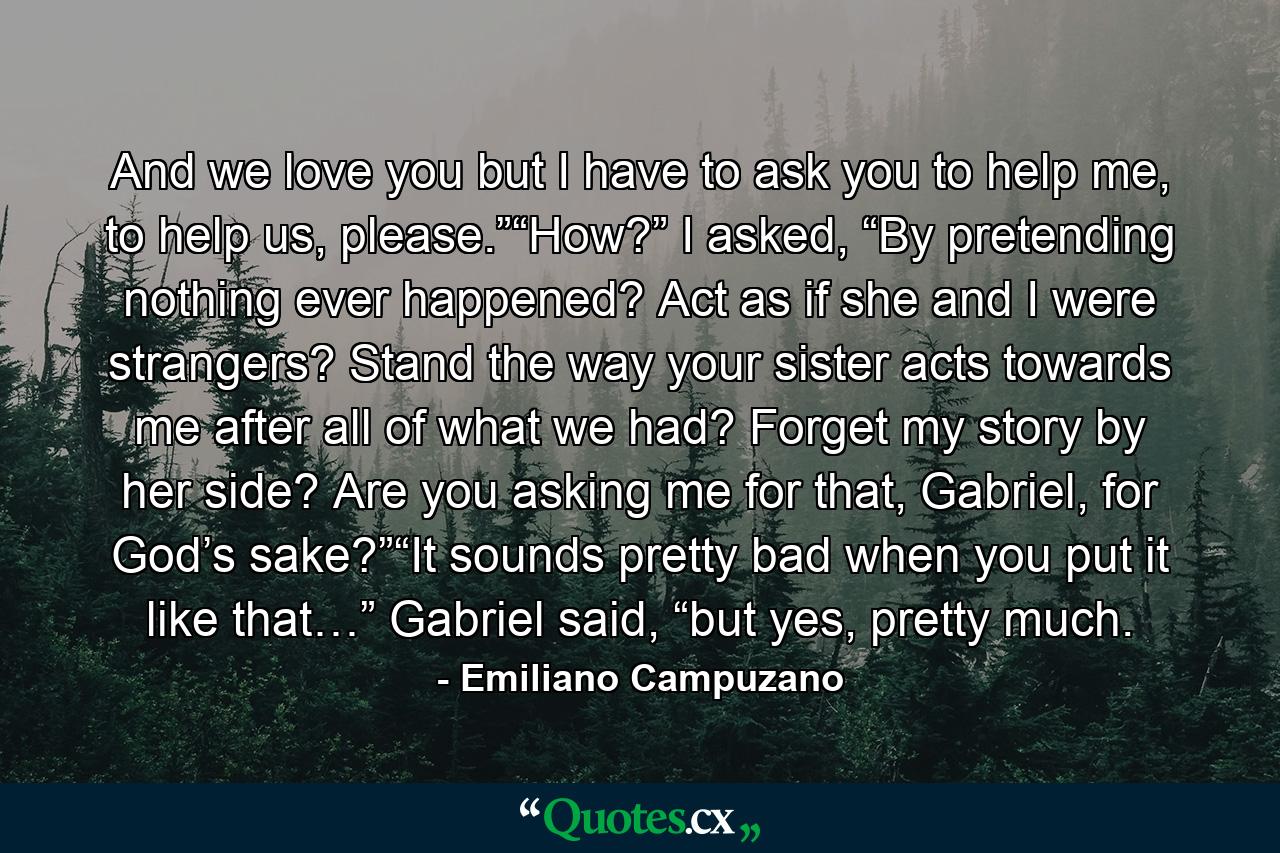 And we love you but I have to ask you to help me, to help us, please.”“How?” I asked, “By pretending nothing ever happened? Act as if she and I were strangers? Stand the way your sister acts towards me after all of what we had? Forget my story by her side? Are you asking me for that, Gabriel, for God’s sake?”“It sounds pretty bad when you put it like that…” Gabriel said, “but yes, pretty much. - Quote by Emiliano Campuzano