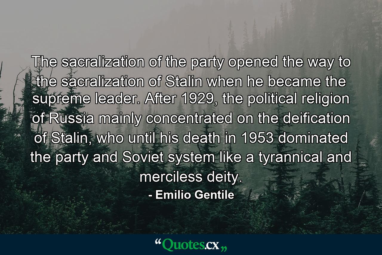 The sacralization of the party opened the way to the sacralization of Stalin when he became the supreme leader. After 1929, the political religion of Russia mainly concentrated on the deification of Stalin, who until his death in 1953 dominated the party and Soviet system like a tyrannical and merciless deity. - Quote by Emilio Gentile