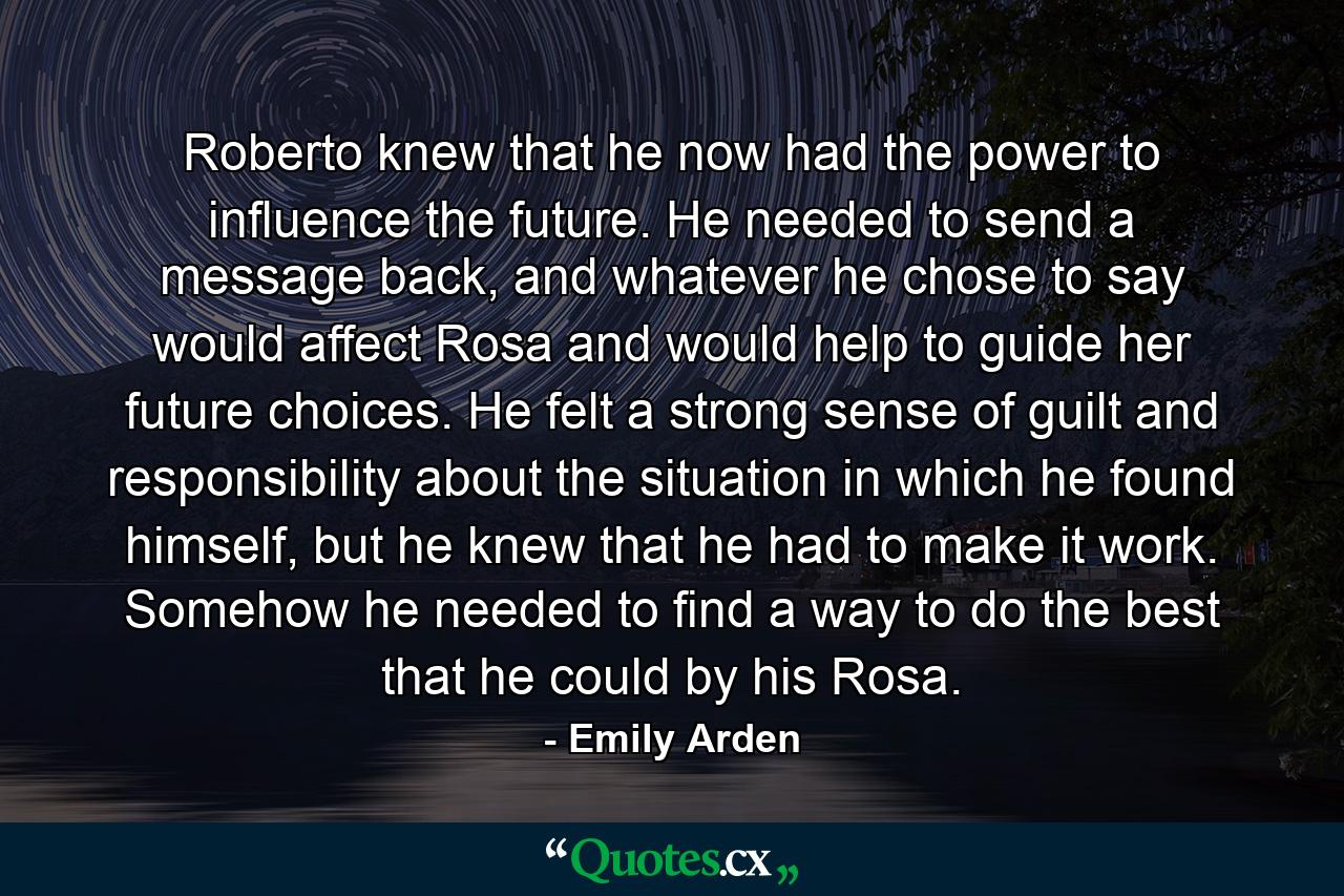 Roberto knew that he now had the power to influence the future. He needed to send a message back, and whatever he chose to say would affect Rosa and would help to guide her future choices. He felt a strong sense of guilt and responsibility about the situation in which he found himself, but he knew that he had to make it work. Somehow he needed to find a way to do the best that he could by his Rosa. - Quote by Emily Arden