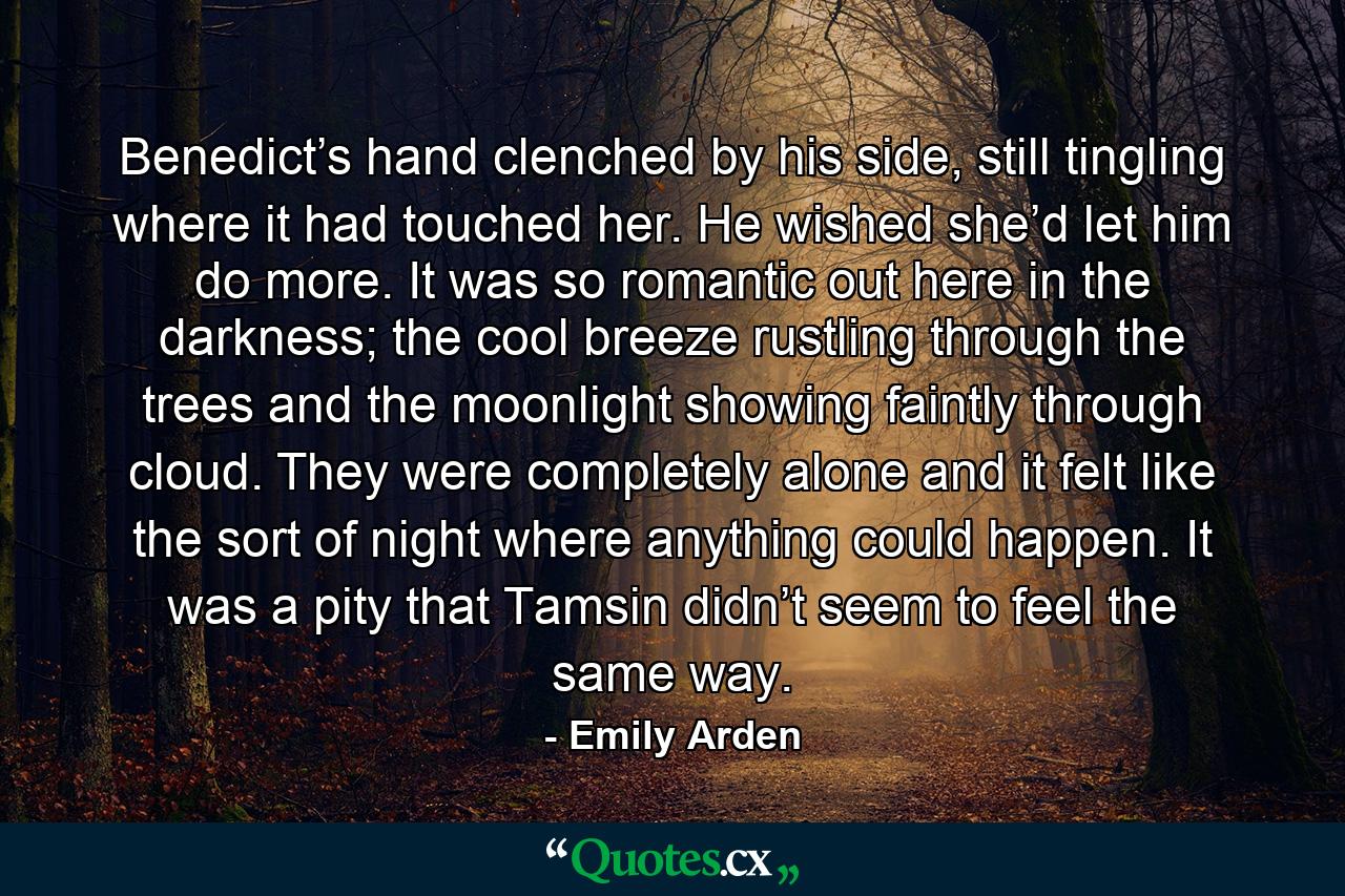 Benedict’s hand clenched by his side, still tingling where it had touched her. He wished she’d let him do more. It was so romantic out here in the darkness; the cool breeze rustling through the trees and the moonlight showing faintly through cloud. They were completely alone and it felt like the sort of night where anything could happen. It was a pity that Tamsin didn’t seem to feel the same way. - Quote by Emily Arden