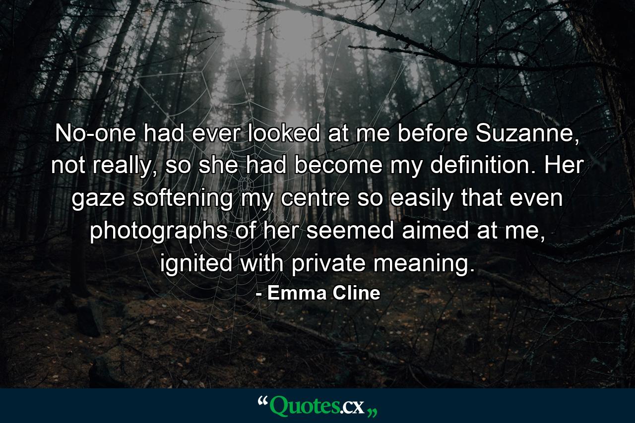 No-one had ever looked at me before Suzanne, not really, so she had become my definition. Her gaze softening my centre so easily that even photographs of her seemed aimed at me, ignited with private meaning. - Quote by Emma Cline