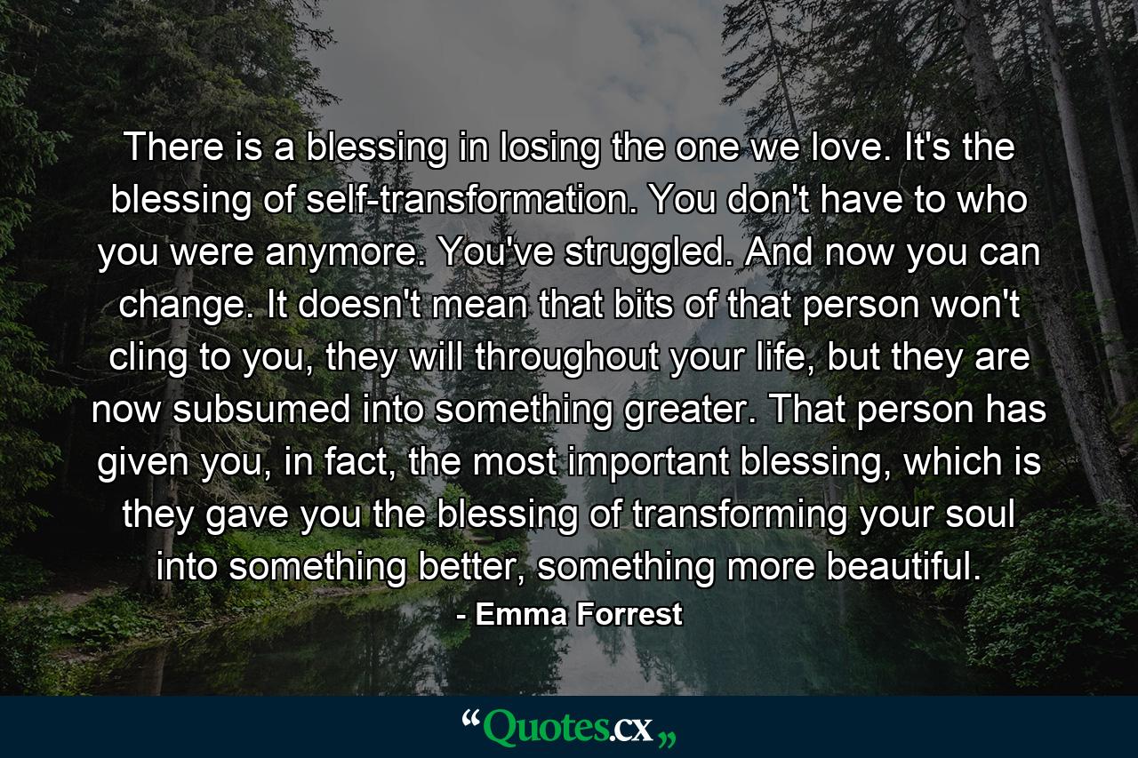 There is a blessing in losing the one we love. It's the blessing of self-transformation. You don't have to who you were anymore. You've struggled. And now you can change. It doesn't mean that bits of that person won't cling to you, they will throughout your life, but they are now subsumed into something greater. That person has given you, in fact, the most important blessing, which is they gave you the blessing of transforming your soul into something better, something more beautiful. - Quote by Emma Forrest