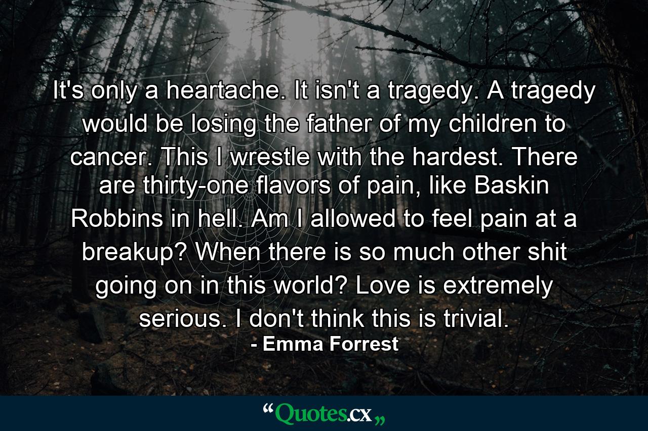 It's only a heartache. It isn't a tragedy. A tragedy would be losing the father of my children to cancer. This I wrestle with the hardest. There are thirty-one flavors of pain, like Baskin Robbins in hell. Am I allowed to feel pain at a breakup? When there is so much other shit going on in this world? Love is extremely serious. I don't think this is trivial. - Quote by Emma Forrest