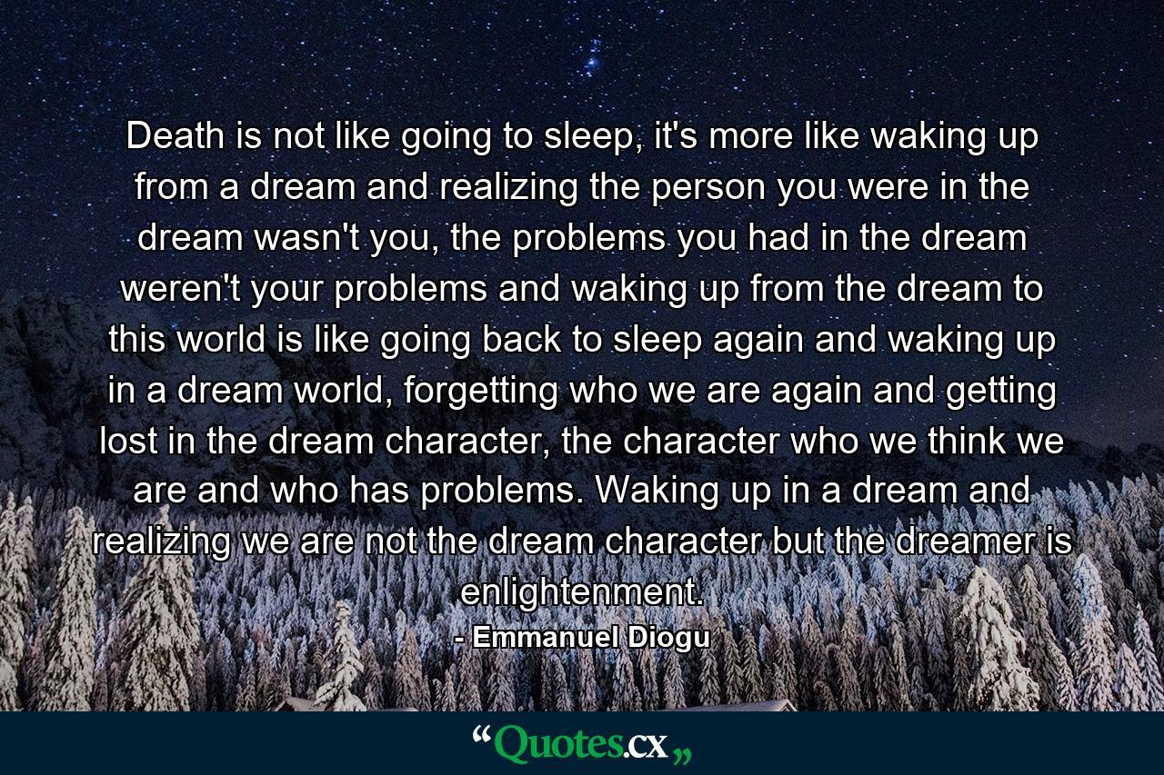 Death is not like going to sleep, it's more like waking up from a dream and realizing the person you were in the dream wasn't you, the problems you had in the dream weren't your problems and waking up from the dream to this world is like going back to sleep again and waking up in a dream world, forgetting who we are again and getting lost in the dream character, the character who we think we are and who has problems. Waking up in a dream and realizing we are not the dream character but the dreamer is enlightenment. - Quote by Emmanuel Diogu