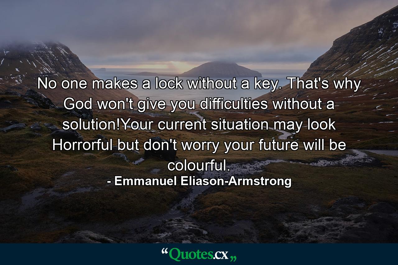 No one makes a lock without a key. That's why God won't give you difficulties without a solution!Your current situation may look Horrorful but don't worry your future will be colourful. - Quote by Emmanuel Eliason-Armstrong