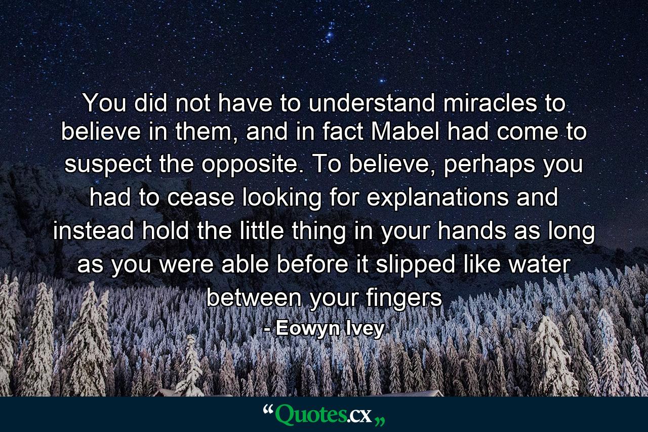 You did not have to understand miracles to believe in them, and in fact Mabel had come to suspect the opposite. To believe, perhaps you had to cease looking for explanations and instead hold the little thing in your hands as long as you were able before it slipped like water between your fingers - Quote by Eowyn Ivey