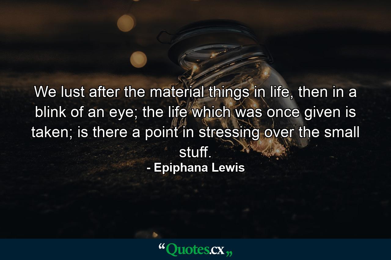 We lust after the material things in life, then in a blink of an eye; the life which was once given is taken; is there a point in stressing over the small stuff. - Quote by Epiphana Lewis