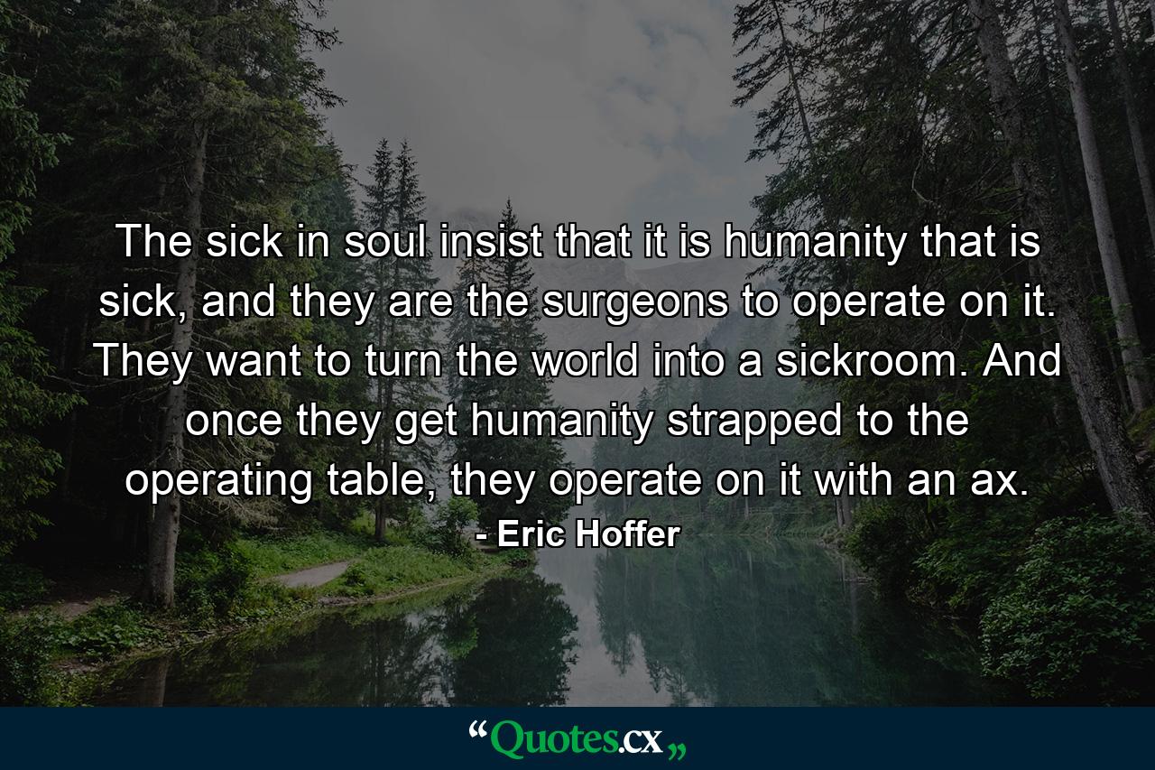 The sick in soul insist that it is humanity that is sick, and they are the surgeons to operate on it. They want to turn the world into a sickroom. And once they get humanity strapped to the operating table, they operate on it with an ax. - Quote by Eric Hoffer