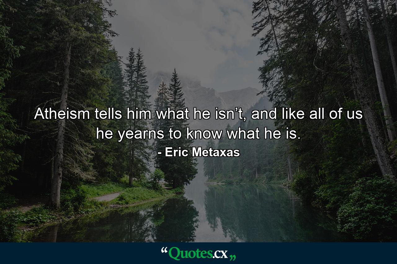 Atheism tells him what he isn’t, and like all of us he yearns to know what he is. - Quote by Eric Metaxas