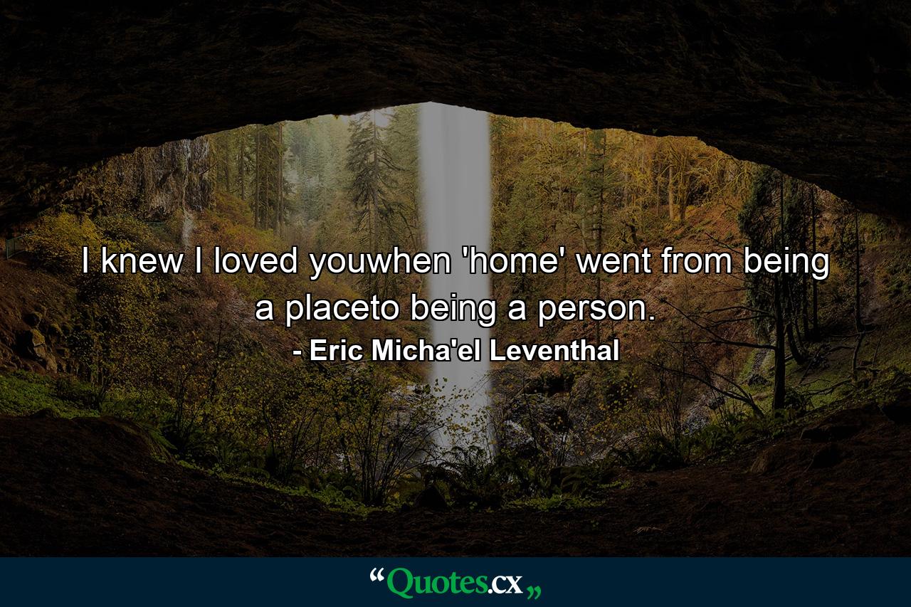 I knew I loved youwhen 'home' went from being a placeto being a person. - Quote by Eric Micha'el Leventhal