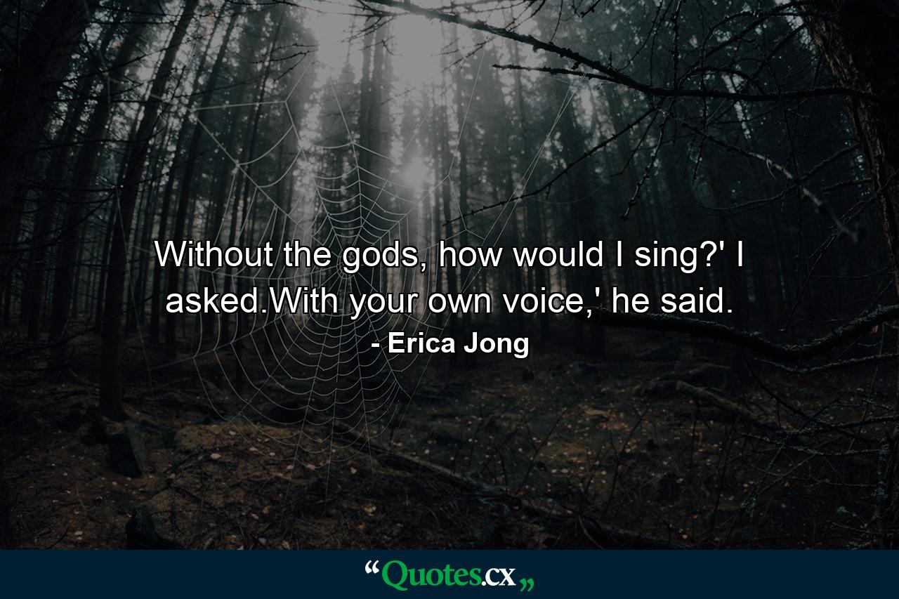 Without the gods, how would I sing?' I asked.With your own voice,' he said. - Quote by Erica Jong