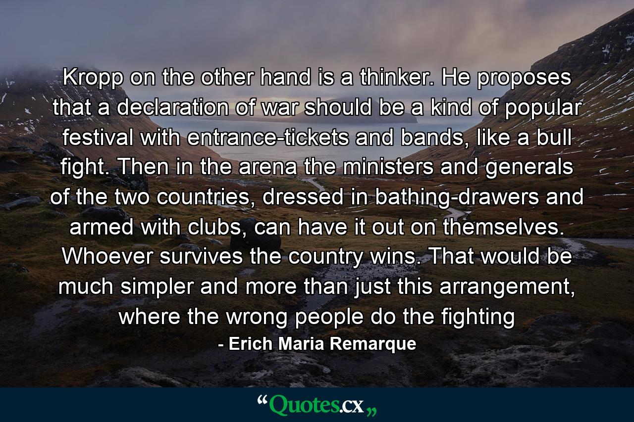 Kropp on the other hand is a thinker. He proposes that a declaration of war should be a kind of popular festival with entrance-tickets and bands, like a bull fight. Then in the arena the ministers and generals of the two countries, dressed in bathing-drawers and armed with clubs, can have it out on themselves. Whoever survives the country wins. That would be much simpler and more than just this arrangement, where the wrong people do the fighting - Quote by Erich Maria Remarque