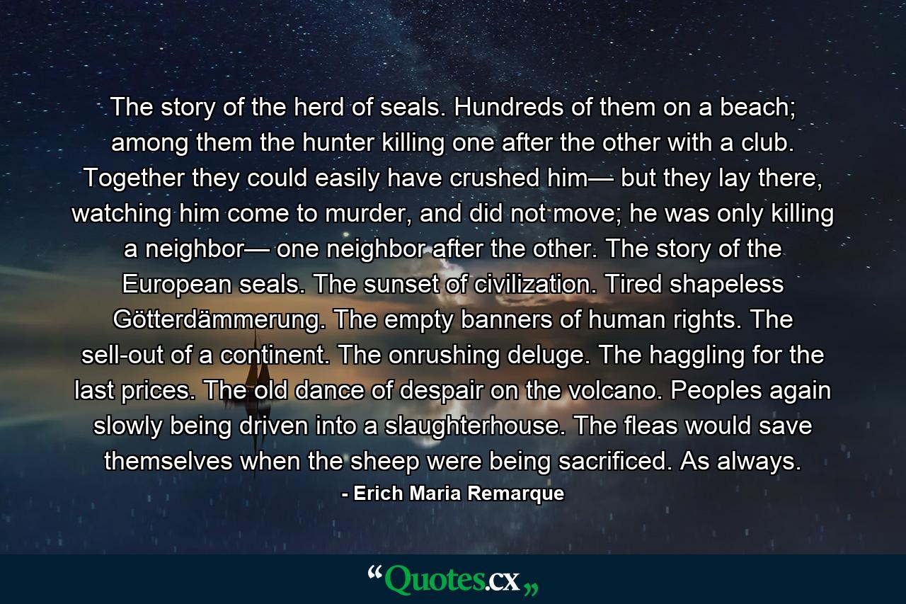 The story of the herd of seals. Hundreds of them on a beach; among them the hunter killing one after the other with a club. Together they could easily have crushed him— but they lay there, watching him come to murder, and did not move; he was only killing a neighbor— one neighbor after the other. The story of the European seals. The sunset of civilization. Tired shapeless Götterdämmerung. The empty banners of human rights. The sell-out of a continent. The onrushing deluge. The haggling for the last prices. The old dance of despair on the volcano. Peoples again slowly being driven into a slaughterhouse. The fleas would save themselves when the sheep were being sacrificed. As always. - Quote by Erich Maria Remarque