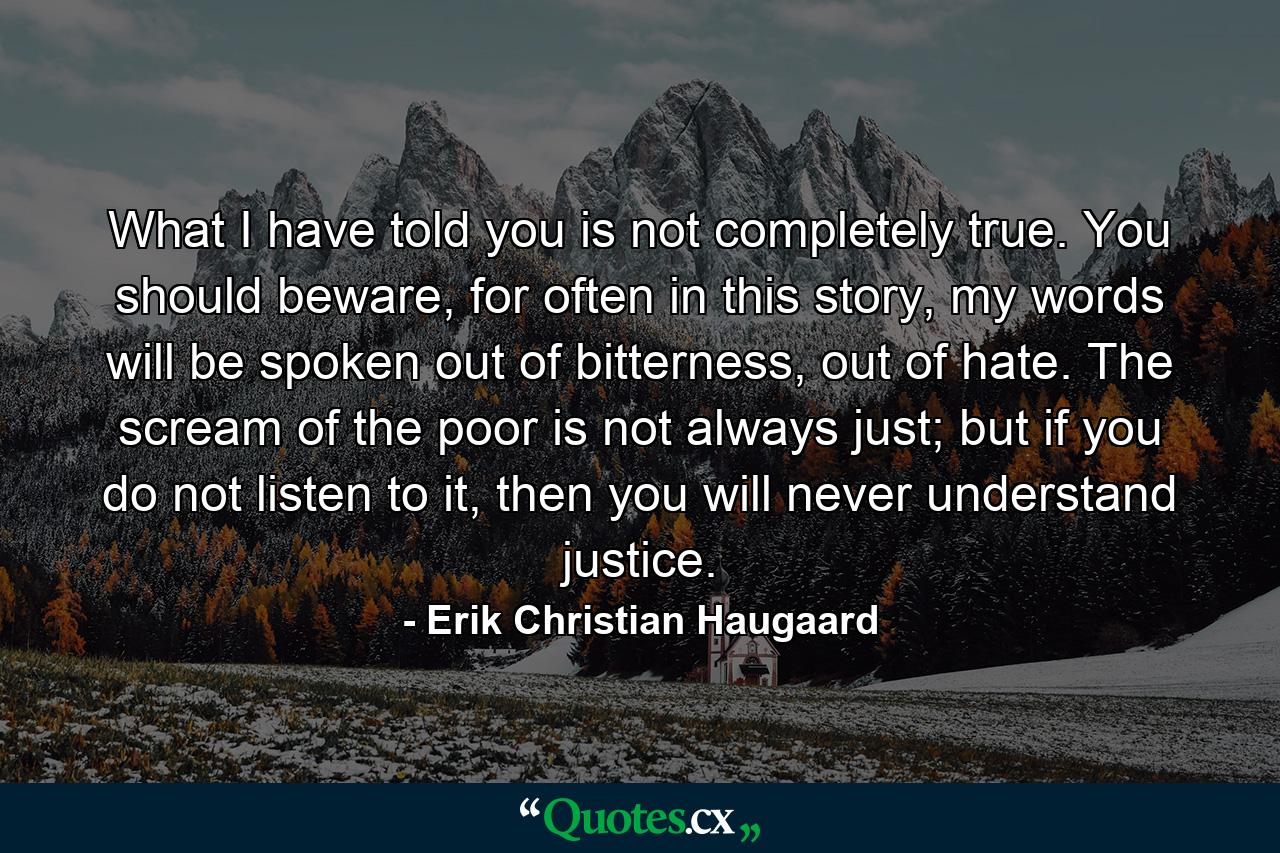 What I have told you is not completely true. You should beware, for often in this story, my words will be spoken out of bitterness, out of hate. The scream of the poor is not always just; but if you do not listen to it, then you will never understand justice. - Quote by Erik Christian Haugaard