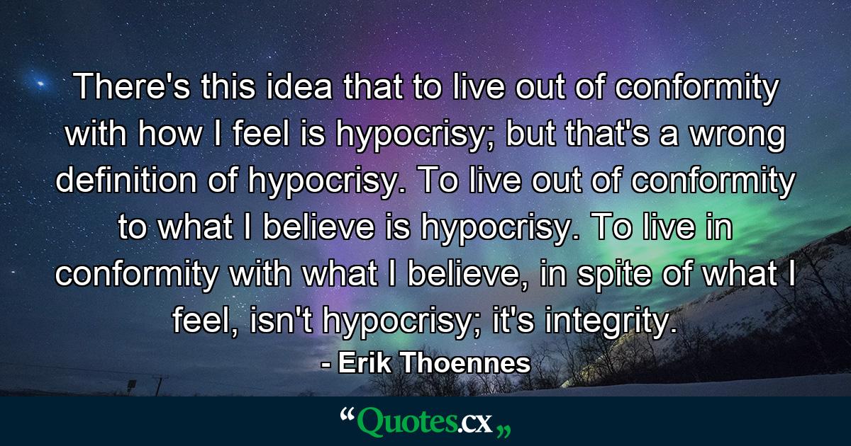 There's this idea that to live out of conformity with how I feel is hypocrisy; but that's a wrong definition of hypocrisy. To live out of conformity to what I believe is hypocrisy. To live in conformity with what I believe, in spite of what I feel, isn't hypocrisy; it's integrity. - Quote by Erik Thoennes