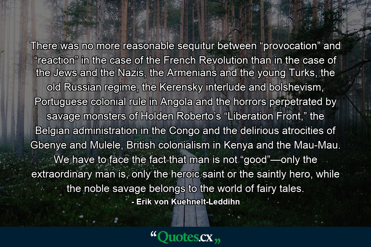 There was no more reasonable sequitur between “provocation” and “reaction” in the case of the French Revolution than in the case of the Jews and the Nazis, the Armenians and the young Turks, the old Russian regime, the Kerensky interlude and bolshevism, Portuguese colonial rule in Angola and the horrors perpetrated by savage monsters of Holden Roberto’s “Liberation Front,” the Belgian administration in the Congo and the delirious atrocities of Gbenye and Mulele, British colonialism in Kenya and the Mau-Mau. We have to face the fact that man is not “good”—only the extraordinary man is, only the heroic saint or the saintly hero, while the noble savage belongs to the world of fairy tales. - Quote by Erik von Kuehnelt-Leddihn