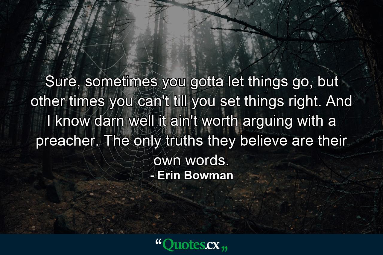 Sure, sometimes you gotta let things go, but other times you can't till you set things right. And I know darn well it ain't worth arguing with a preacher. The only truths they believe are their own words. - Quote by Erin Bowman