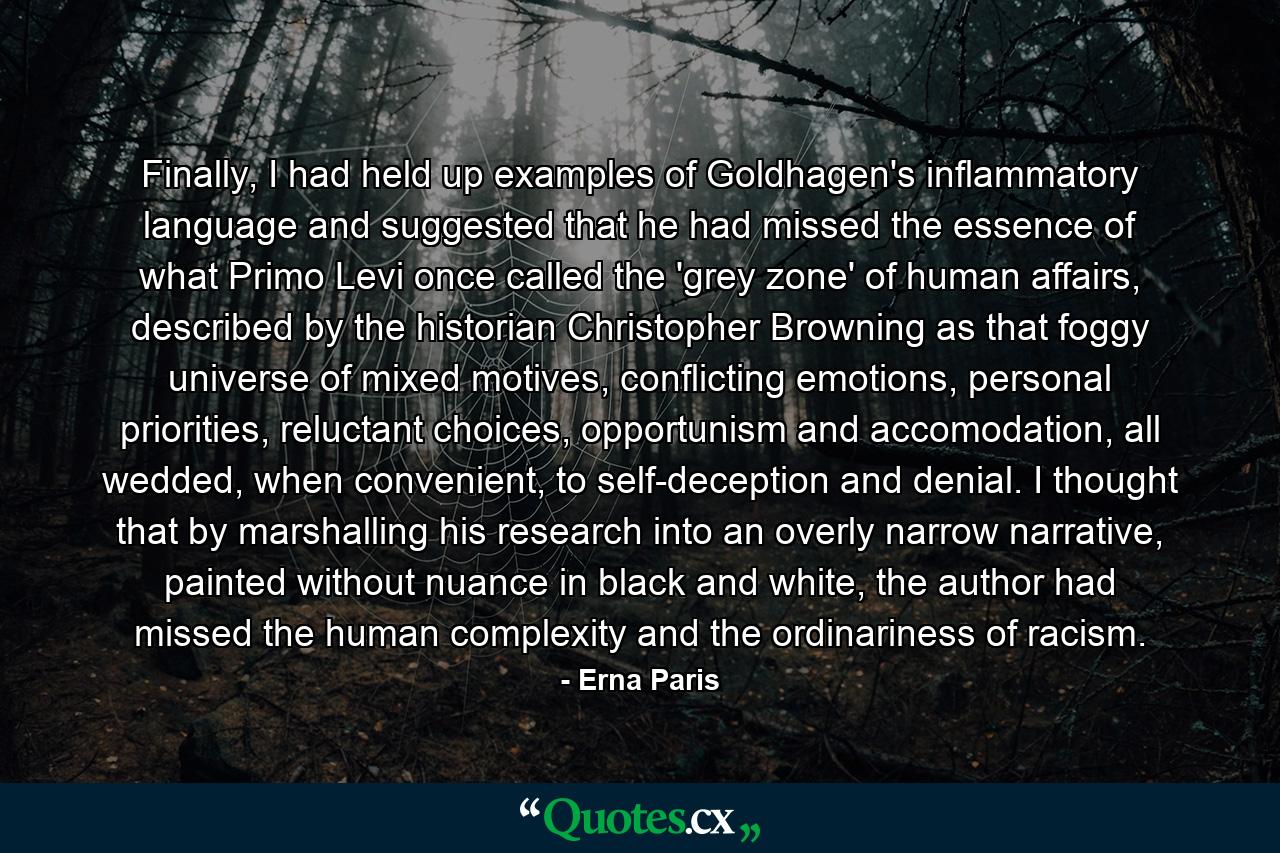 Finally, I had held up examples of Goldhagen's inflammatory language and suggested that he had missed the essence of what Primo Levi once called the 'grey zone' of human affairs, described by the historian Christopher Browning as that foggy universe of mixed motives, conflicting emotions, personal priorities, reluctant choices, opportunism and accomodation, all wedded, when convenient, to self-deception and denial. I thought that by marshalling his research into an overly narrow narrative, painted without nuance in black and white, the author had missed the human complexity and the ordinariness of racism. - Quote by Erna Paris