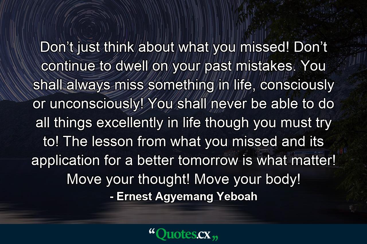 Don’t just think about what you missed! Don’t continue to dwell on your past mistakes. You shall always miss something in life, consciously or unconsciously! You shall never be able to do all things excellently in life though you must try to! The lesson from what you missed and its application for a better tomorrow is what matter! Move your thought! Move your body! - Quote by Ernest Agyemang Yeboah